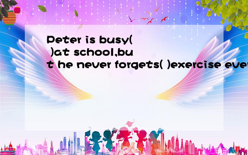 Peter is busy( )at school,but he never forgets( )exercise every day.A.working.doing B.Working ,to do C.at work ,doing