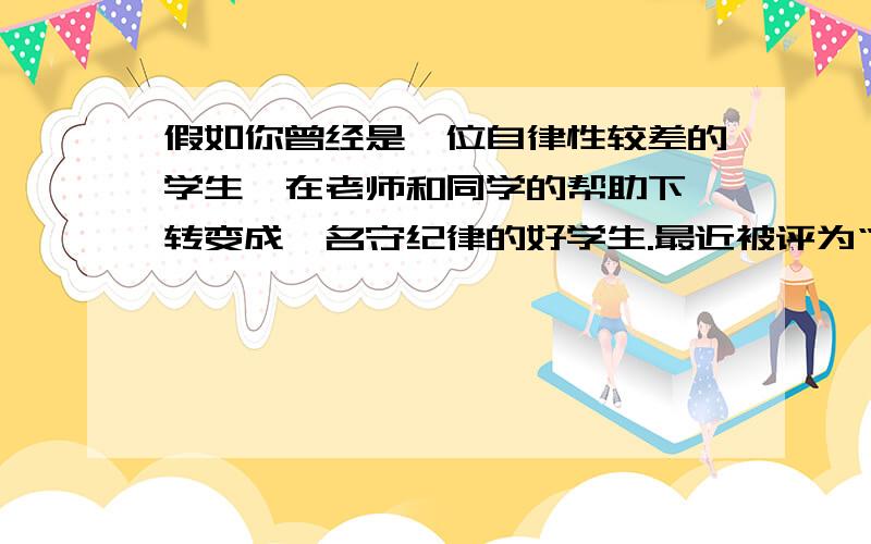 假如你曾经是一位自律性较差的学生,在老师和同学的帮助下,转变成一名守纪律的好学生.最近被评为“守纪标兵”,同学们热烈欢迎你上台讲几句,你会说些什么呢?