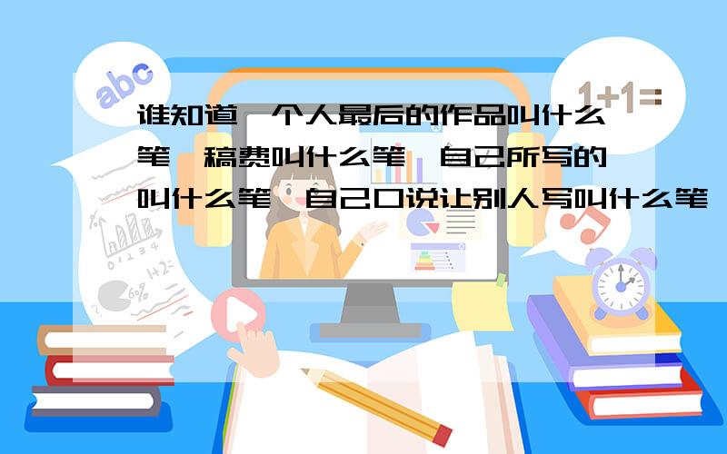 谁知道一个人最后的作品叫什么笔,稿费叫什么笔,自己所写的叫什么笔,自己口说让别人写叫什么笔