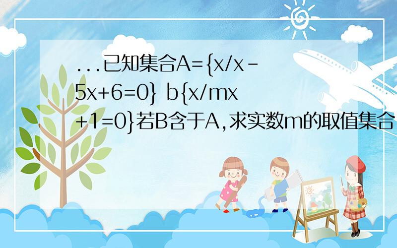 ...已知集合A={x/x-5x+6=0} b{x/mx+1=0}若B含于A,求实数m的取值集合