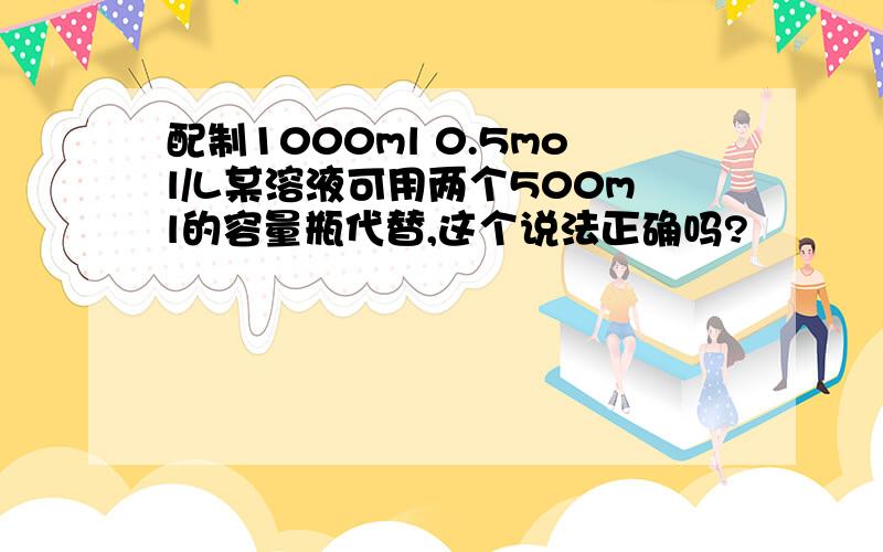 配制1000ml 0.5mol/L某溶液可用两个500ml的容量瓶代替,这个说法正确吗?