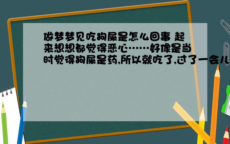 做梦梦见吃狗屎是怎么回事 起来想想都觉得恶心……好像是当时觉得狗屎是药,所以就吃了,过了一会儿意识到自己在吃很恶心的东西,然后就开始吐口水,还吐到枕头上了……真是够恶心的.有