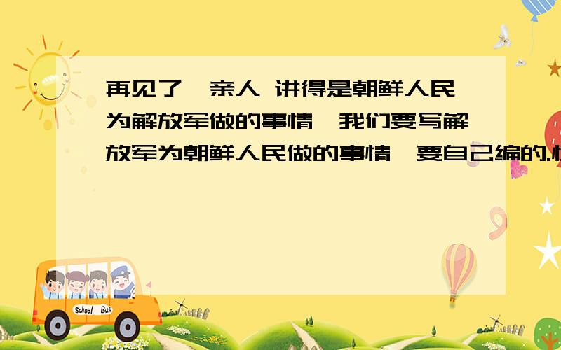 再见了,亲人 讲得是朝鲜人民为解放军做的事情,我们要写解放军为朝鲜人民做的事情,要自己编的.快 急!快!非常急!