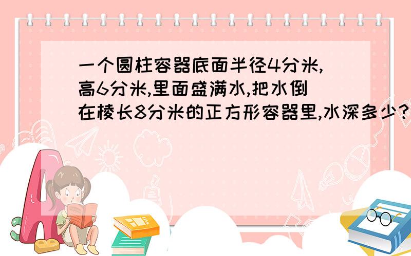 一个圆柱容器底面半径4分米,高6分米,里面盛满水,把水倒在棱长8分米的正方形容器里,水深多少?速速速速速速速速速速速速速速速速速速速速速速答答啊啊啊说出一步一步的算式 说出一步一