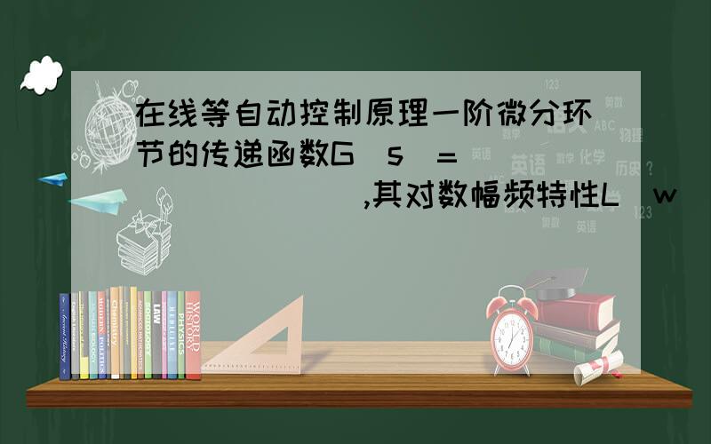 在线等自动控制原理一阶微分环节的传递函数G(s)=__________,其对数幅频特性L(w）=__________________,其对数相频特性M(w)=______________