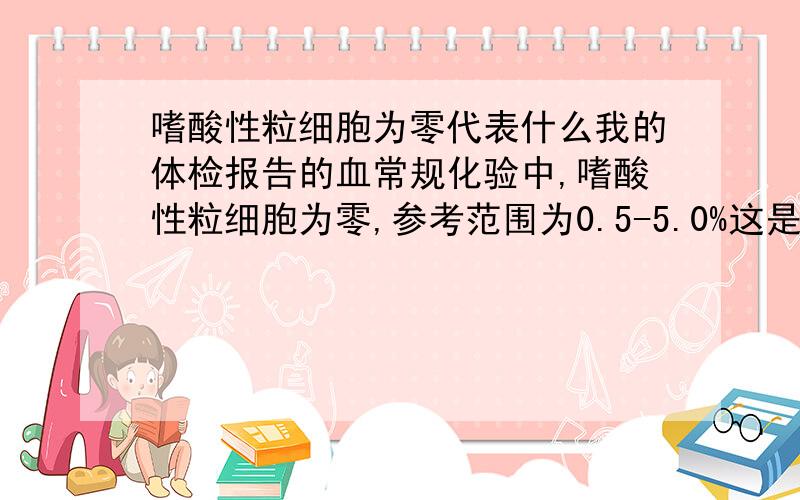 嗜酸性粒细胞为零代表什么我的体检报告的血常规化验中,嗜酸性粒细胞为零,参考范围为0.5-5.0%这是我的工作体检报告.我的身体一直很好.但是公司看到我的体检报告后让我进行血常规的复查.