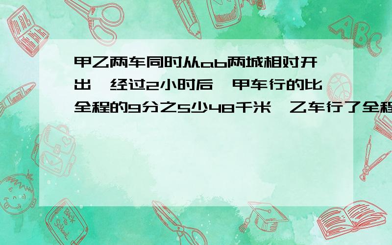 甲乙两车同时从ab两城相对开出,经过2小时后,甲车行的比全程的9分之5少48千米,乙车行了全程的18分之5已知甲乙两车的速度的比是8：5,求甲车离b城还有多少千米