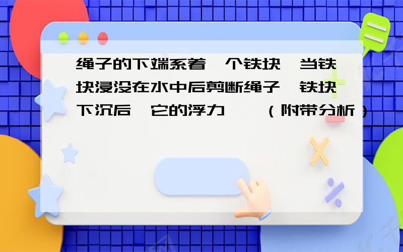 绳子的下端系着一个铁块,当铁块浸没在水中后剪断绳子,铁块下沉后,它的浮力——（附带分析）