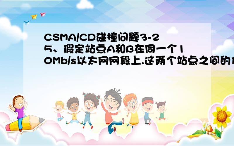 CSMA/CD碰撞问题3-25、假定站点A和B在同一个10Mb/s以太网网段上.这两个站点之间的传播时延为225比特时间.站点A和B在t=0时同时发送了数据帧.当t=255比特时间,A和B同时检测到发生了碰撞,并且在t=25