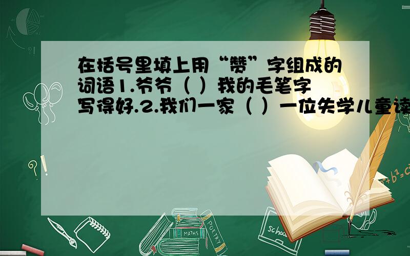 在括号里填上用“赞”字组成的词语1.爷爷（ ）我的毛笔字写得好.2.我们一家（ ）一位失学儿童读完了小学.3.我们齐声朗诵（ ）祖国的诗篇.4.）举办中队夏令营.