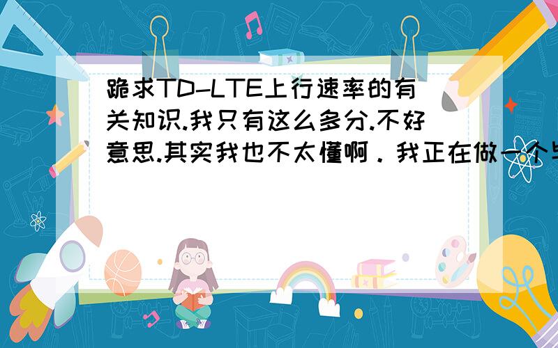 跪求TD-LTE上行速率的有关知识.我只有这么多分.不好意思.其实我也不太懂啊。我正在做一个毕业设计。叫TD-LTE上行匹配算法分析。