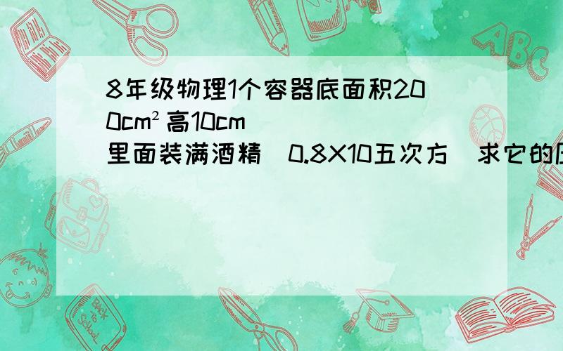 8年级物理1个容器底面积200cm²高10cm里面装满酒精（0.8X10五次方）求它的压力,压强是160pa，还是16pa