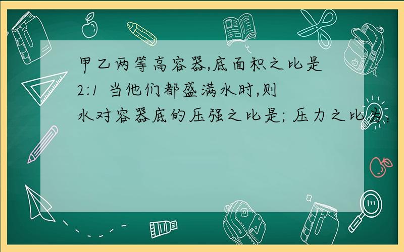 甲乙两等高容器,底面积之比是2:1 当他们都盛满水时,则水对容器底的压强之比是; 压力之比为：若在两个容器分别放入质量之比为1:3的两个小木块,则甲,乙两个容器底部所受水的压强之比为：