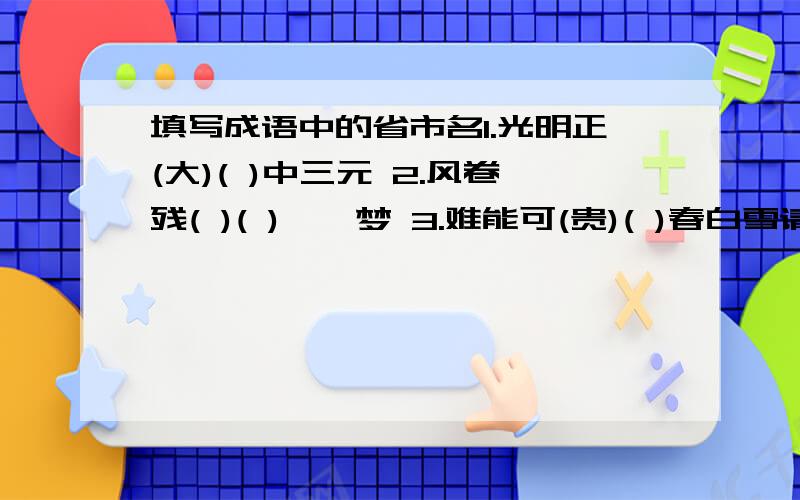 填写成语中的省市名1.光明正(大)( )中三元 2.风卷残( )( )柯一梦 3.难能可(贵)( )春白雪请补充完整