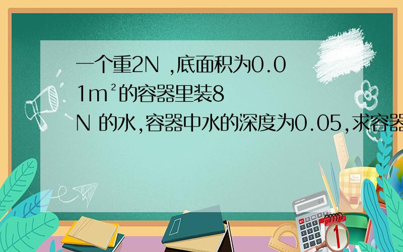 一个重2N ,底面积为0.01m²的容器里装8N 的水,容器中水的深度为0.05,求容器对桌面的压力压强