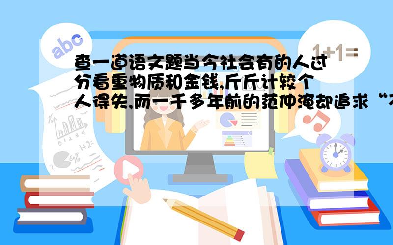 查一道语文题当今社会有的人过分看重物质和金钱,斤斤计较个人得失,而一千多年前的范仲淹却追求“不以物喜,不以己悲”和“先天下之忧而忧,后天下之乐而乐”的理想境界,请结合这两者