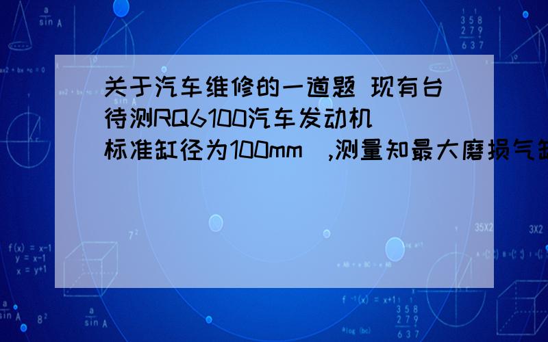 关于汽车维修的一道题 现有台待测RQ6100汽车发动机（标准缸径为100mm）,测量知最大磨损气缸的最大磨损直径为100.16mm,若根据条件确定其加工余量为0.10mm,试确定其搪缸的修理尺寸（第几级）?