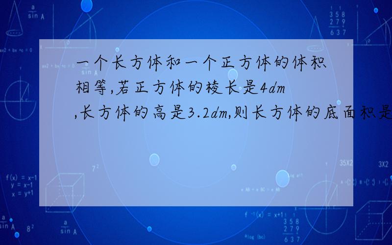 一个长方体和一个正方体的体积相等,若正方体的棱长是4dm,长方体的高是3.2dm,则长方体的底面积是（）平方分米