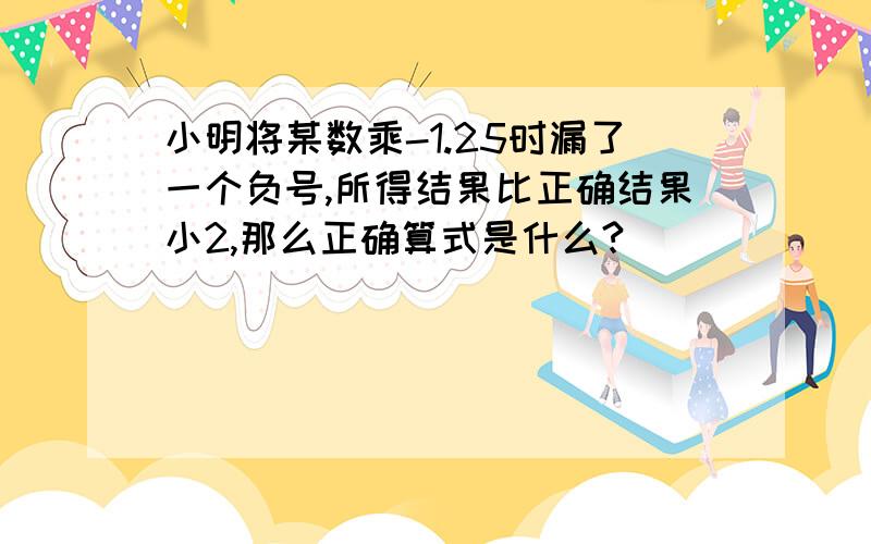 小明将某数乘-1.25时漏了一个负号,所得结果比正确结果小2,那么正确算式是什么?