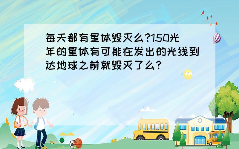 每天都有星体毁灭么?150光年的星体有可能在发出的光线到达地球之前就毁灭了么?