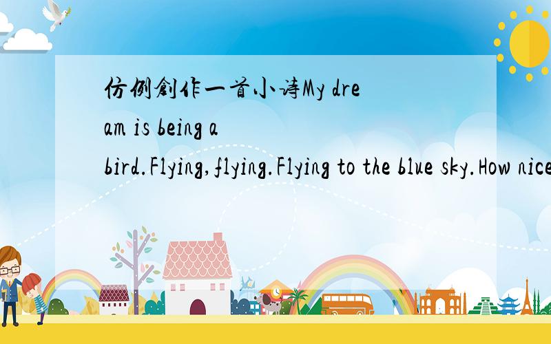 仿例创作一首小诗My dream is being a bird.Flying,flying.Flying to the blue sky.How nice!仿照此例再创作一首小诗