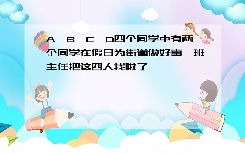 A,B,C,D四个同学中有两个同学在假日为街道做好事,班主任把这四人找啦了