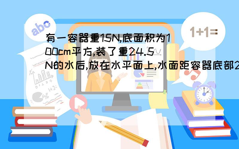 有一容器重15N,底面积为100cm平方,装了重24.5N的水后,放在水平面上,水面距容器底部20cm（g=10N/kg）1.容器对桌面的压力和压强?2.谁对容器底的压力和压强?