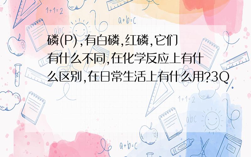 磷(P),有白磷,红磷,它们有什么不同,在化学反应上有什么区别,在日常生活上有什么用?3Q