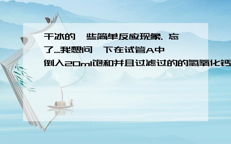 干冰的一些简单反应现象. 忘了...我想问一下在试管A中倒入20ml饱和并且过滤过的的氢氧化钙液体 （试管A是那种有一个排气口的那种试管,不知道叫啥...只能这样形容...）在试管B中放入2-3块