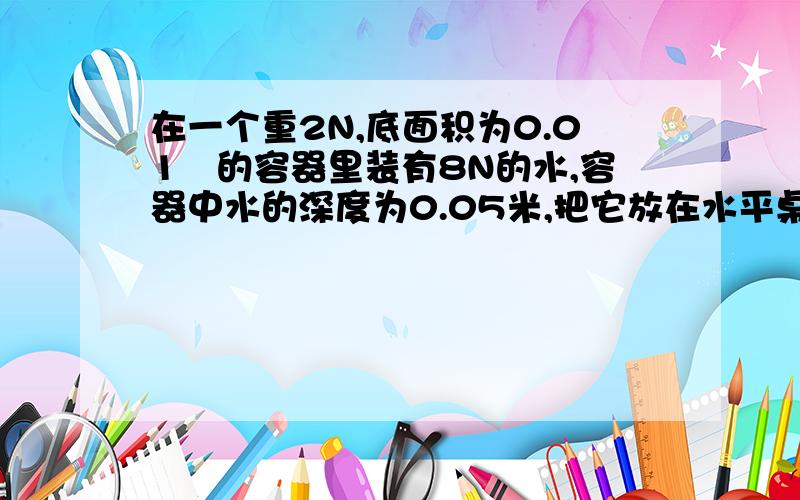 在一个重2N,底面积为0.01㎡的容器里装有8N的水,容器中水的深度为0.05米,把它放在水平桌面上,（g取10N/Kg） ①水对容器的压强和压力②容器对桌面的压力和压强