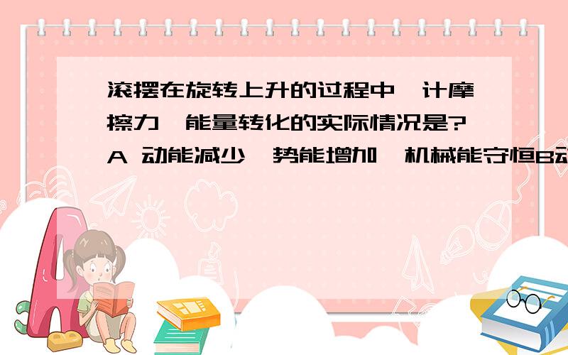 滚摆在旋转上升的过程中,计摩擦力,能量转化的实际情况是?A 动能减少,势能增加,机械能守恒B动能增加,势能减少,机械能减少C动能减少,势能增加,机械能减少D动能减少,势能增加,总的能量减少