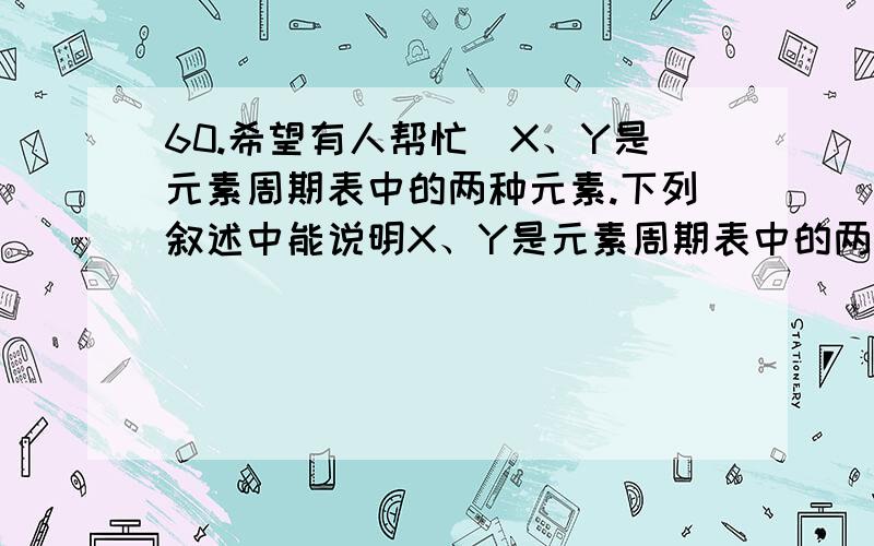 60.希望有人帮忙)X、Y是元素周期表中的两种元素.下列叙述中能说明X、Y是元素周期表中的两种元素.下列叙述中能说明X的非金属性比Y强的是 ()A.X原子的电子层比Y原子的电子层数多B.X的氢化物