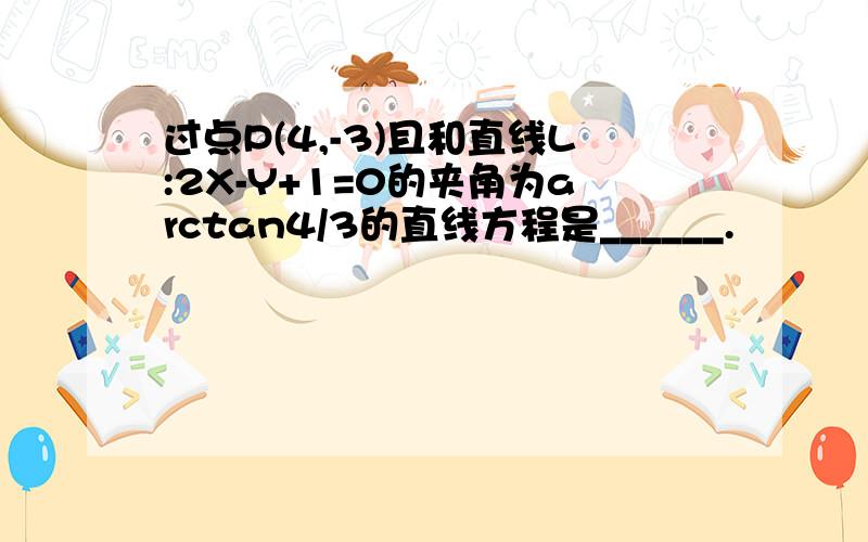 过点P(4,-3)且和直线L:2X-Y+1=0的夹角为arctan4/3的直线方程是______.