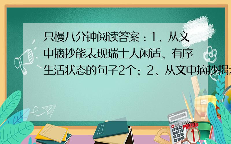 只慢八分钟阅读答案：1、从文中摘抄能表现瑞士人闲适、有序生活状态的句子2个；2、从文中摘抄揭示瑞士和谐社会形成原因的句子1个3、阅读文章最后一句话：我想,我是做不了瑞士人的：