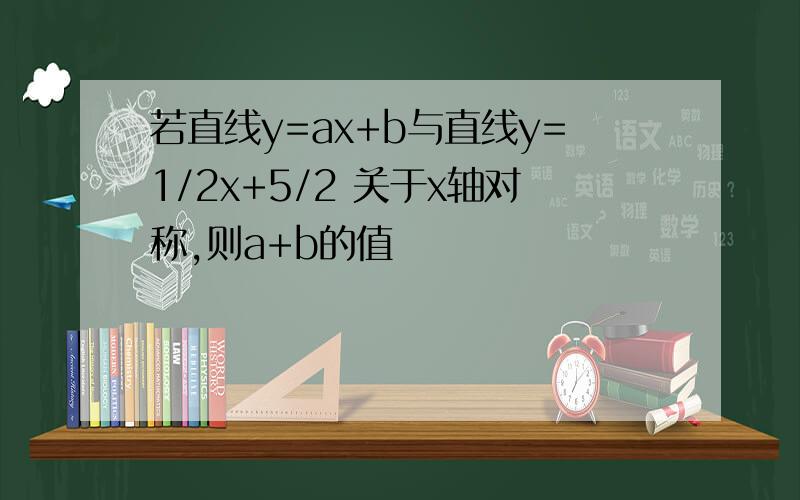 若直线y=ax+b与直线y=1/2x+5/2 关于x轴对称,则a+b的值