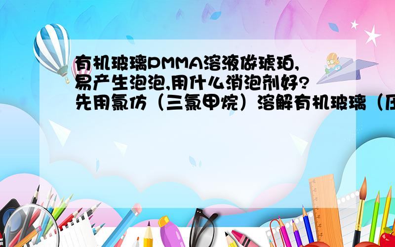 有机玻璃PMMA溶液做琥珀,易产生泡泡,用什么消泡剂好?先用氯仿（三氯甲烷）溶解有机玻璃（压克力PMMA）,然后灌注琥珀,但在氯仿挥发有机玻璃固化过程中,会有很多小气泡产生（不是在灌注