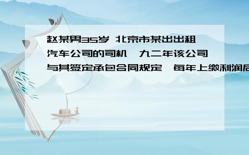 赵某男35岁 北京市某出出租汽车公司的司机,九二年该公司与其签定承包合同规定,每年上缴利润后,本人的病.伤.残等企业概不负责.赵某在一次事故中致残,根据双方签定的合同.该公司不负任