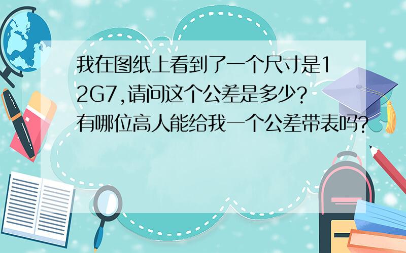 我在图纸上看到了一个尺寸是12G7,请问这个公差是多少?有哪位高人能给我一个公差带表吗?