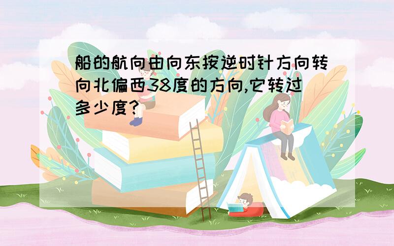 船的航向由向东按逆时针方向转向北偏西38度的方向,它转过多少度?