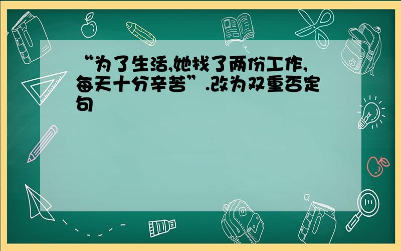 “为了生活,她找了两份工作,每天十分辛苦”.改为双重否定句