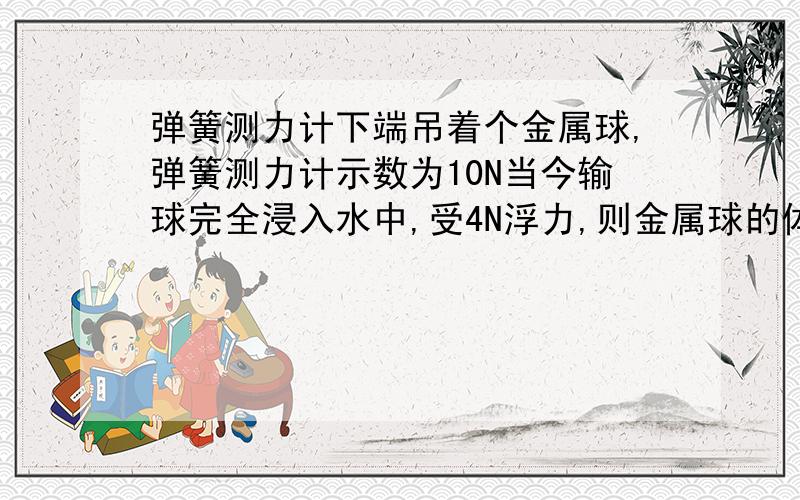 弹簧测力计下端吊着个金属球,弹簧测力计示数为10N当今输球完全浸入水中,受4N浮力,则金属球的体积是多少