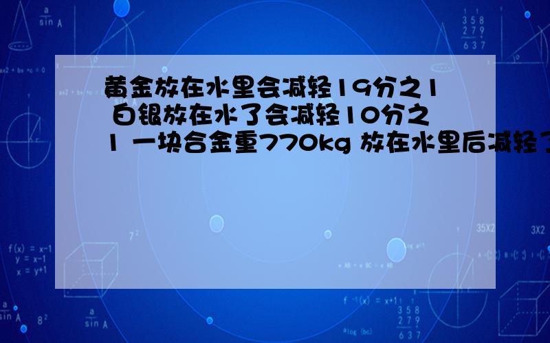 黄金放在水里会减轻19分之1 白银放在水了会减轻10分之1 一块合金重770kg 放在水里后减轻了50kg问黄金和白银各重多少最好用列式解