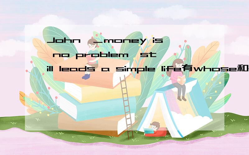 John,＿money is no problem,still leads a simple life有whose和for whom选哪个