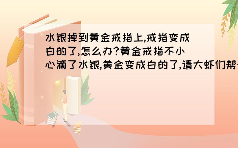 水银掉到黄金戒指上,戒指变成白的了,怎么办?黄金戒指不小心滴了水银,黄金变成白的了,请大虾们帮帮忙该怎么办?