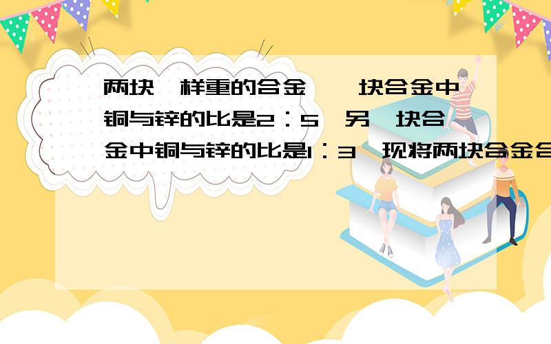 两块一样重的合金,一块合金中铜与锌的比是2：5,另一块合金中铜与锌的比是1：3,现将两块合金合成一块,