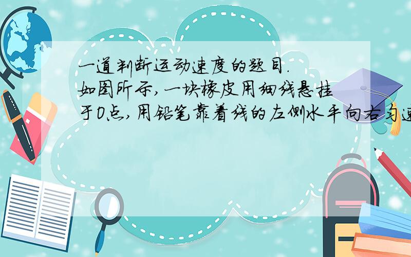 一道判断运动速度的题目.  如图所示,一块橡皮用细线悬挂于O点,用铅笔靠着线的左侧水平向右匀速移动,运动中始终保持悬线竖直,则橡皮运动的速度 （A）大小和方向均不变 （B）大小不变,方