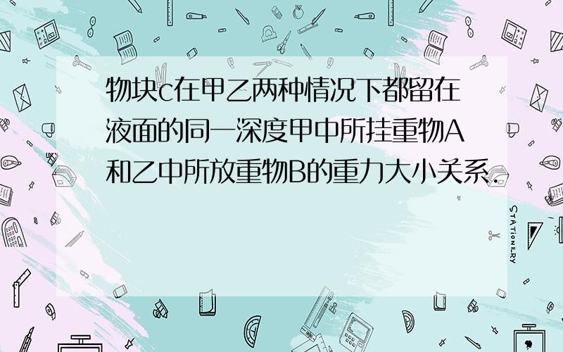 物块c在甲乙两种情况下都留在液面的同一深度甲中所挂重物A和乙中所放重物B的重力大小关系.