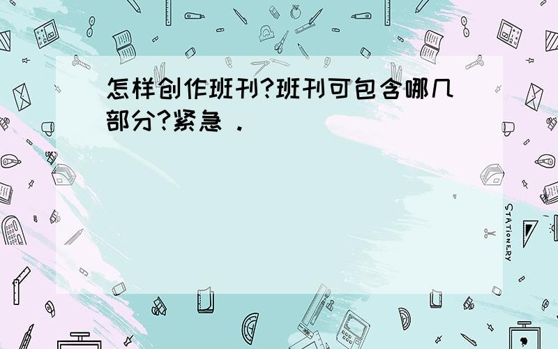 怎样创作班刊?班刊可包含哪几部分?紧急 .