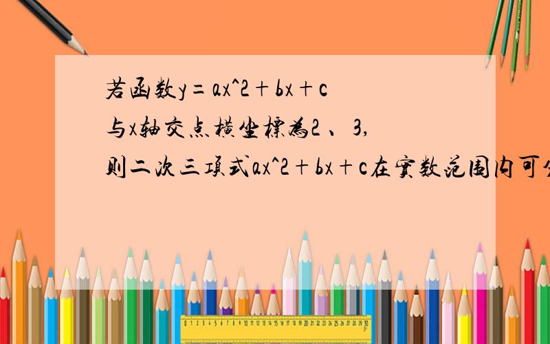 若函数y=ax^2+bx+c与x轴交点横坐标为2 、3,则二次三项式ax^2+bx+c在实数范围内可分解为——————.