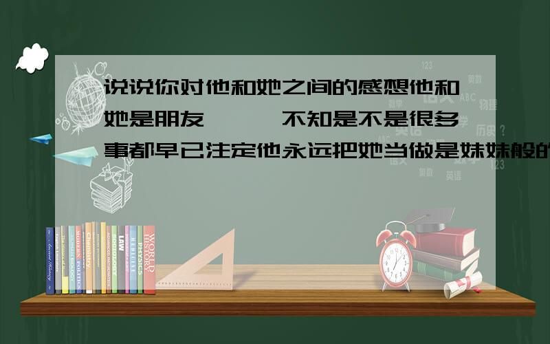 说说你对他和她之间的感想他和她是朋友```不知是不是很多事都早已注定他永远把她当做是妹妹般的关心而她却永远倒不清对他是怎样的感觉他们从来就不承认这是什么`````总是把这当做是